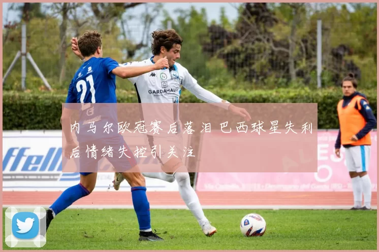 内马尔欧冠赛后落泪 巴西球星失利后情绪失控引关注