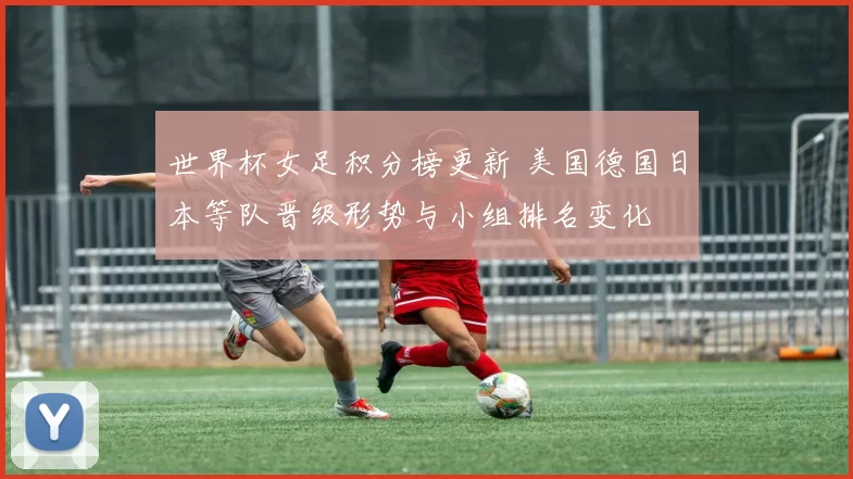 世界杯女足积分榜更新 美国德国日本等队晋级形势与小组排名变化