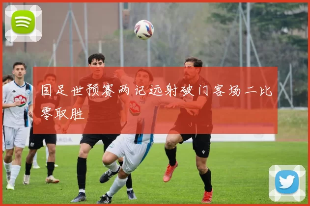 国足世预赛两记远射破门客场二比零取胜