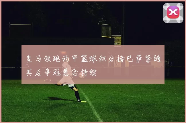 皇马领跑西甲篮球积分榜巴萨紧随其后争冠悬念持续