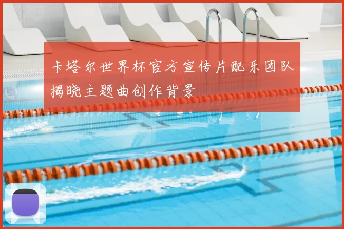 卡塔尔世界杯官方宣传片配乐团队揭晓主题曲创作背景