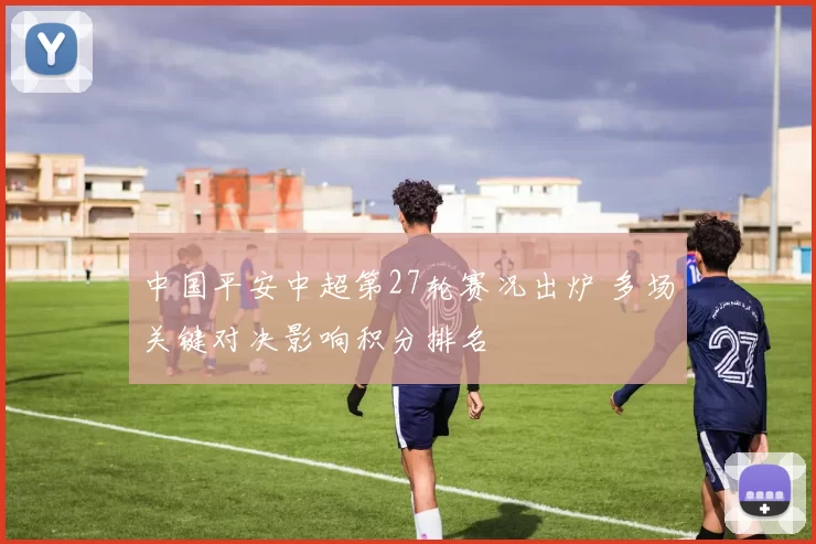 中国平安中超第27轮赛况出炉 多场关键对决影响积分排名