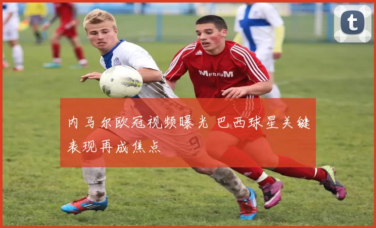 内马尔欧冠视频曝光 巴西球星关键表现再成焦点