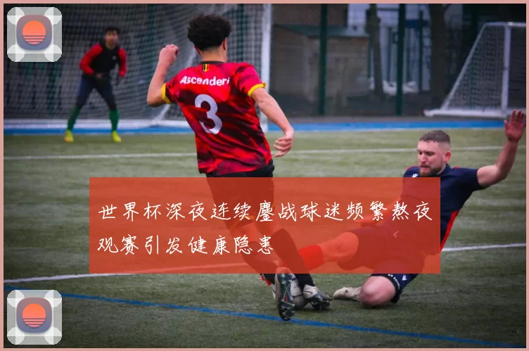 世界杯深夜连续鏖战球迷频繁熬夜观赛引发健康隐患