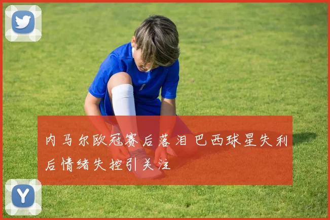 内马尔欧冠赛后落泪 巴西球星失利后情绪失控引关注