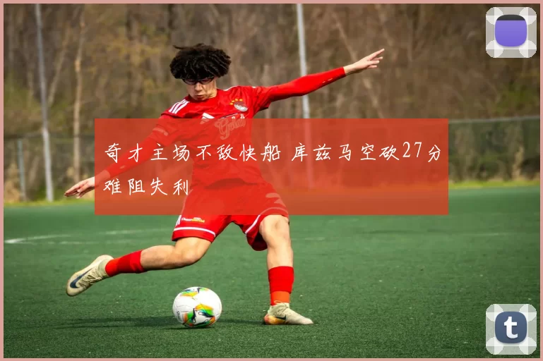 奇才主场不敌快船 库兹马空砍27分难阻失利