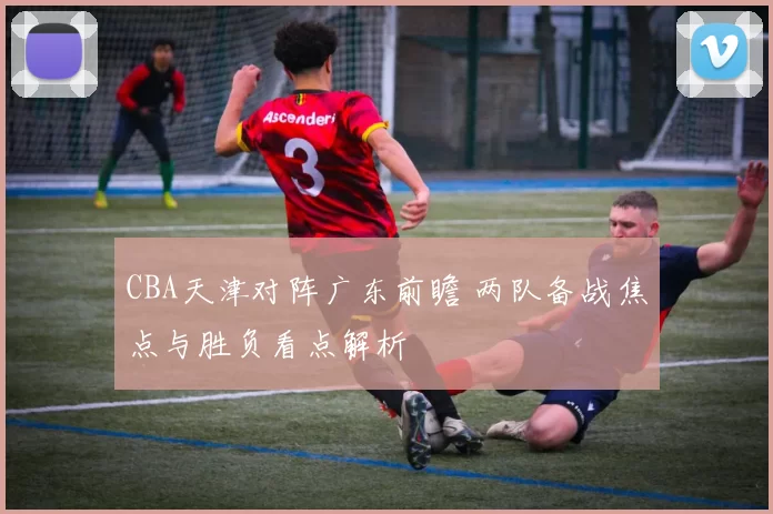 CBA天津对阵广东前瞻 两队备战焦点与胜负看点解析