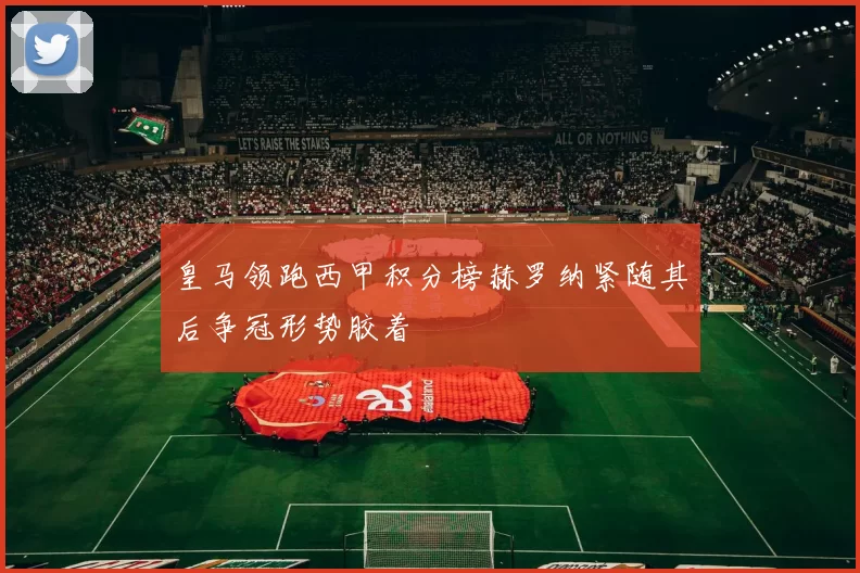 皇马领跑西甲积分榜赫罗纳紧随其后争冠形势胶着