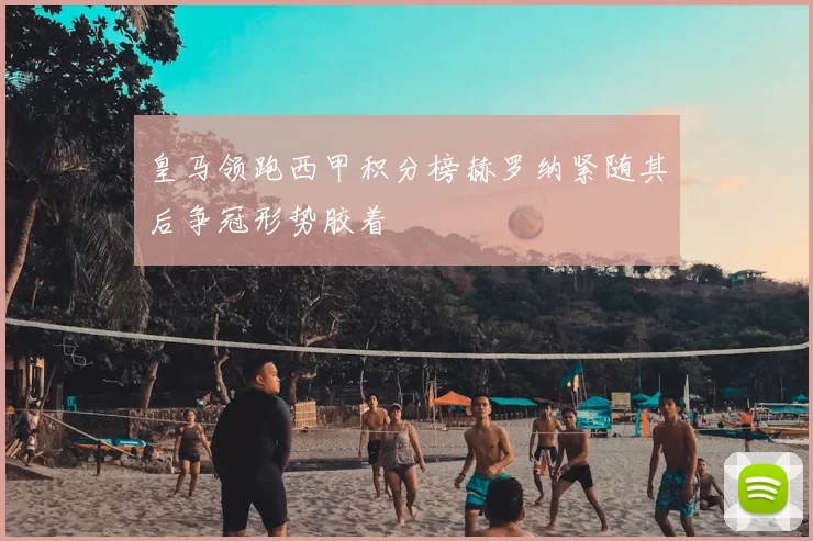 皇马领跑西甲积分榜赫罗纳紧随其后争冠形势胶着