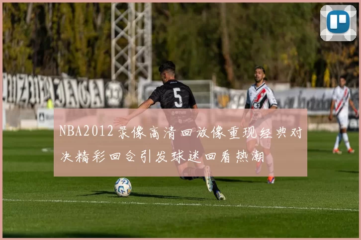 NBA2012录像高清回放像重现经典对决精彩回合引发球迷回看热潮