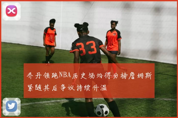 乔丹领跑NBA历史场均得分榜詹姆斯紧随其后争议持续升温