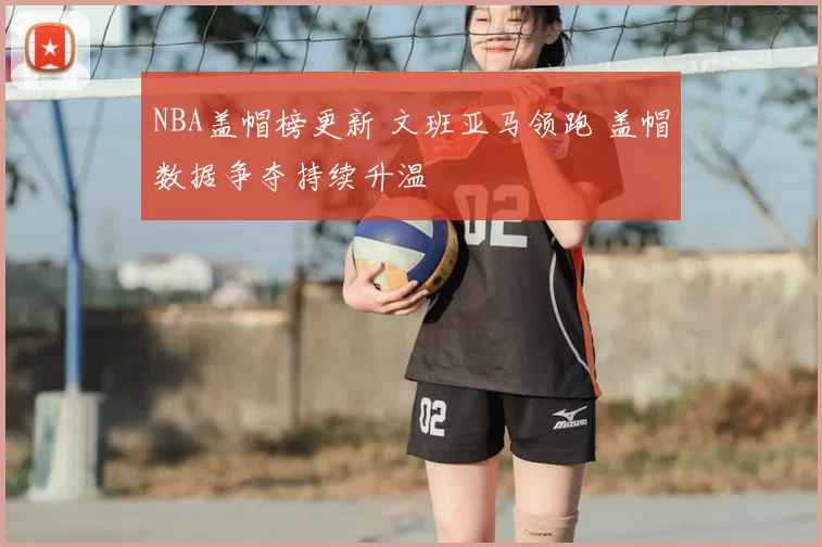 NBA盖帽榜更新 文班亚马领跑 盖帽数据争夺持续升温