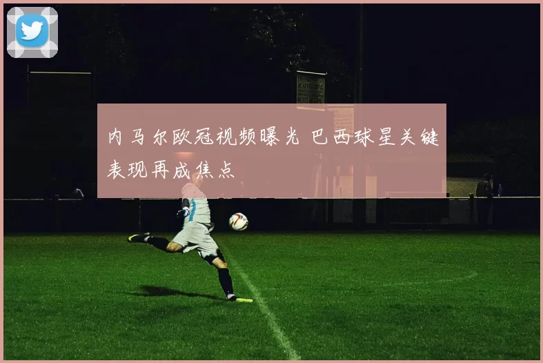 内马尔欧冠视频曝光 巴西球星关键表现再成焦点