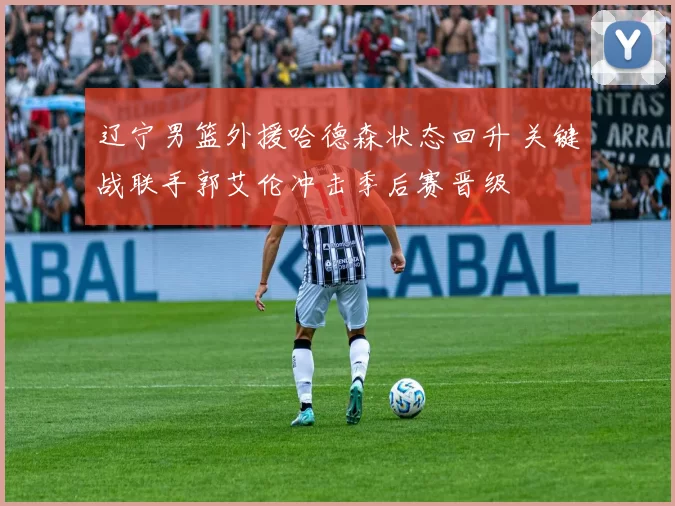 辽宁男篮外援哈德森状态回升 关键战联手郭艾伦冲击季后赛晋级