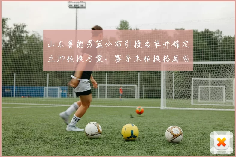 山东鲁能男篮公布引援名单并确定主帅轮换方案，赛季末轮换格局或改写