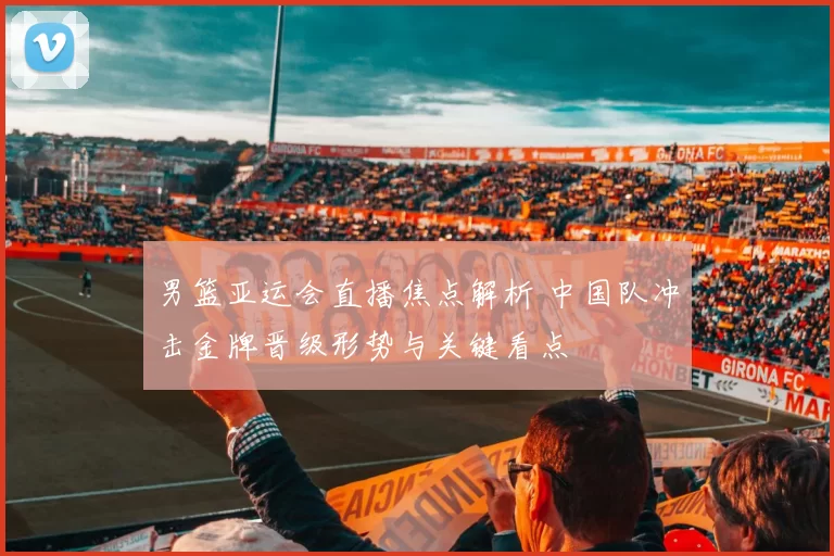 男篮亚运会直播焦点解析 中国队冲击金牌晋级形势与关键看点