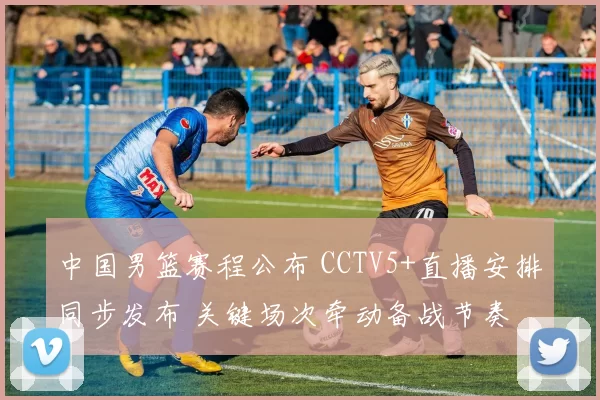 中国男篮赛程公布 CCTV5+直播安排同步发布 关键场次牵动备战节奏