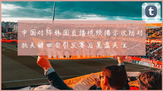 中国对阵韩国直播视频揭示攻防对抗关键回合引发赛后复盘关注