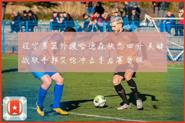 辽宁男篮外援哈德森状态回升 关键战联手郭艾伦冲击季后赛晋级