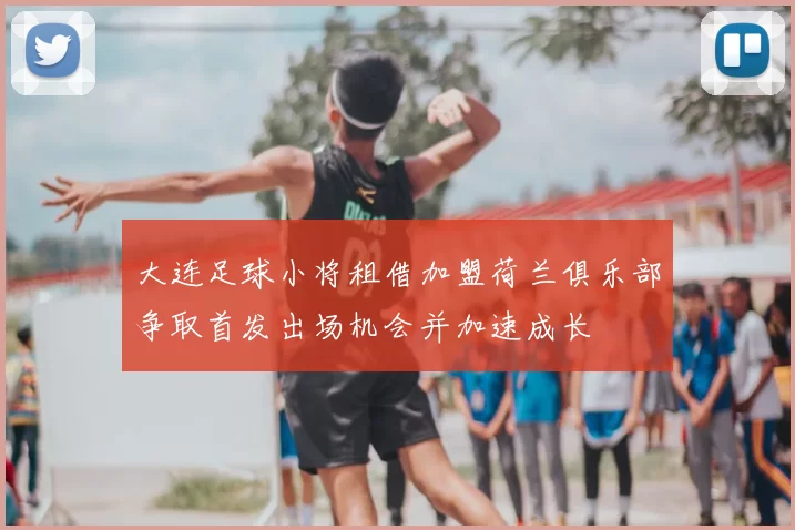 大连足球小将租借加盟荷兰俱乐部争取首发出场机会并加速成长