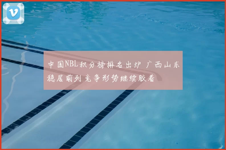 中国NBL积分榜排名出炉 广西山东稳居前列竞争形势继续胶着