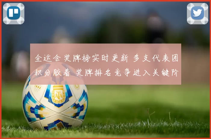 全运会奖牌榜实时更新 多支代表团积分胶着 奖牌排名竞争进入关键阶段