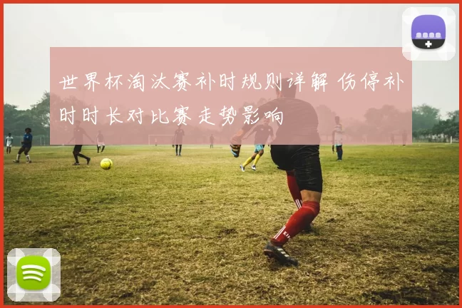 世界杯淘汰赛补时规则详解 伤停补时时长对比赛走势影响