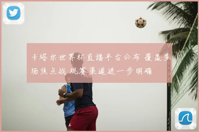 卡塔尔世界杯直播平台公布 覆盖多场焦点战 观赛渠道进一步明确