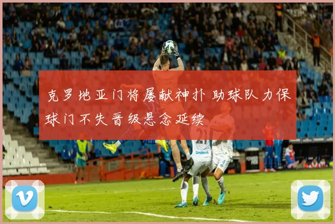 克罗地亚门将屡献神扑 助球队力保球门不失晋级悬念延续