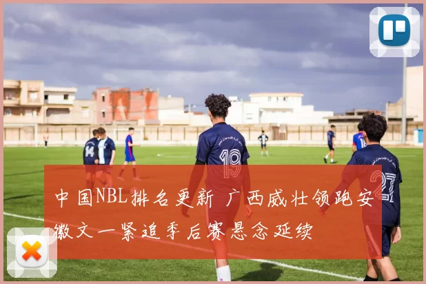 中国NBL排名更新 广西威壮领跑安徽文一紧追季后赛悬念延续