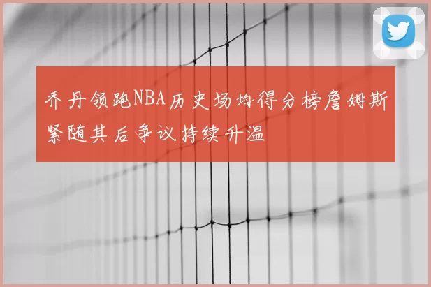 乔丹领跑NBA历史场均得分榜詹姆斯紧随其后争议持续升温