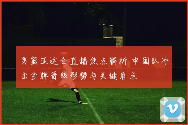 男篮亚运会直播焦点解析 中国队冲击金牌晋级形势与关键看点