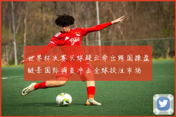 世界杯决赛买球疑云牵出跨国操盘链条国际调查冲击全球投注市场