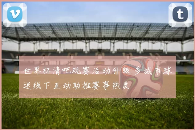 世界杯清吧观赛活动升级 多城市球迷线下互动助推赛事热度