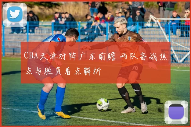 CBA天津对阵广东前瞻 两队备战焦点与胜负看点解析