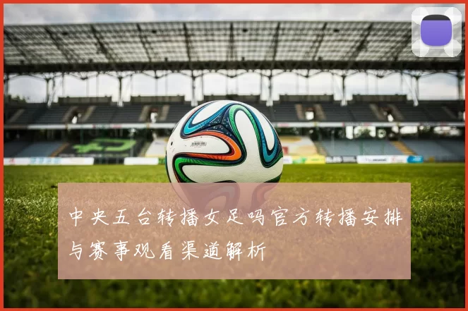 中央五台转播女足吗官方转播安排与赛事观看渠道解析